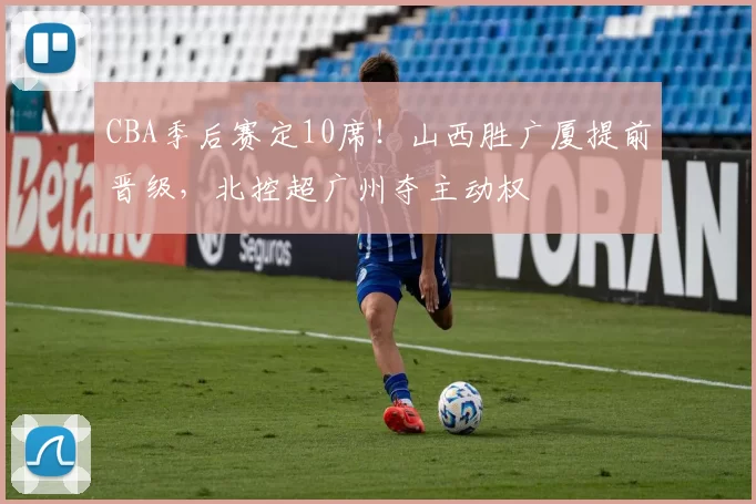 CBA季后赛定10席！山西胜广厦提前晋级，北控超广州夺主动权