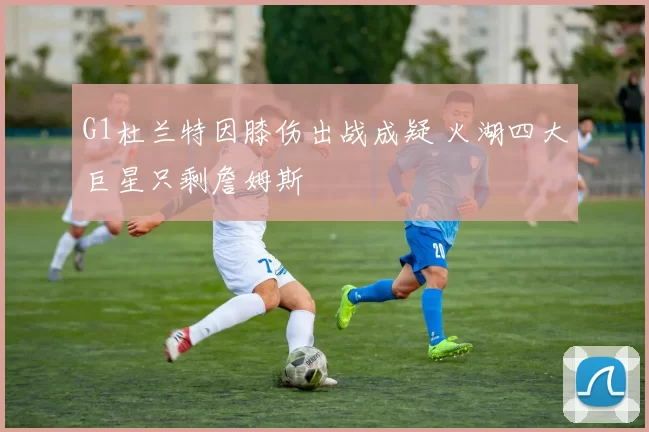 G1杜兰特因膝伤出战成疑 火湖四大巨星只剩詹姆斯