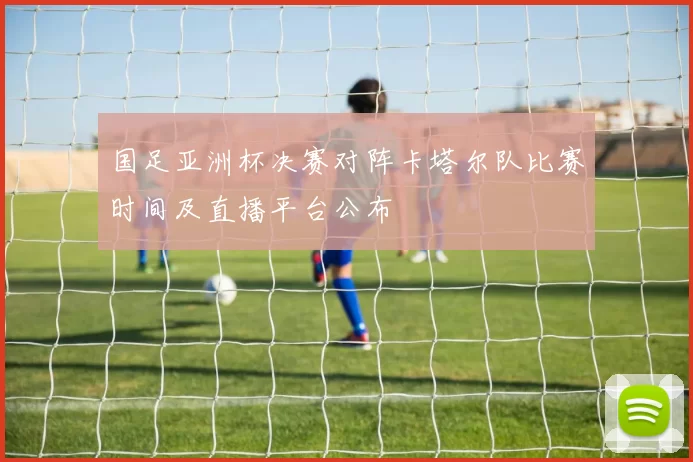国足亚洲杯决赛对阵卡塔尔队比赛时间及直播平台公布