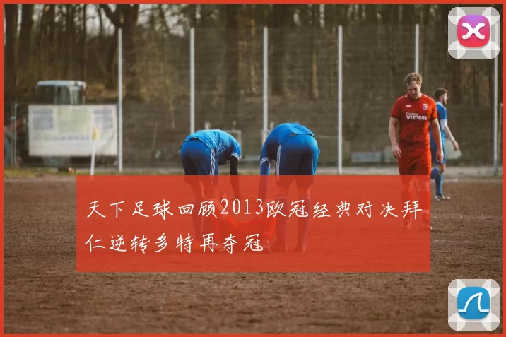 天下足球回顾2013欧冠经典对决拜仁逆转多特再夺冠