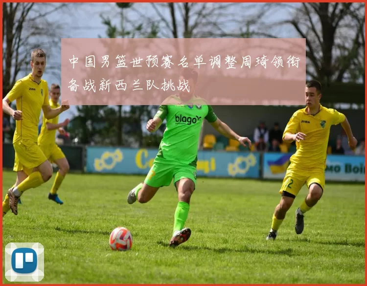 中国男篮世预赛名单调整周琦领衔备战新西兰队挑战