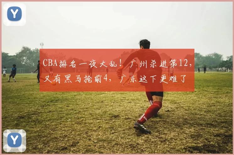 CBA排名一夜大乱！广州杀进第12，又有黑马抢前4，广东这下更难了