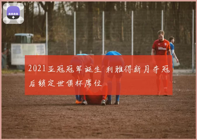 2021亚冠冠军诞生 利雅得新月夺冠后锁定世俱杯席位