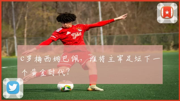 c罗梅西姆巴佩，谁将主宰足坛下一个黄金时代？