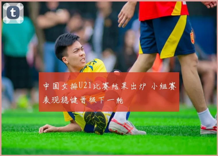 中国女排U21比赛结果出炉 小组赛表现稳健晋级下一轮