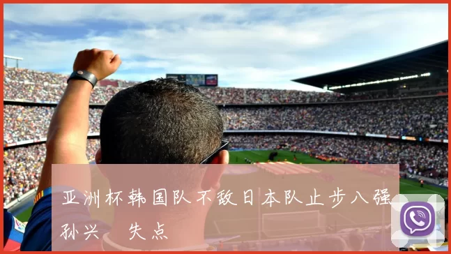 亚洲杯韩国队不敌日本队止步八强孙兴慜失点