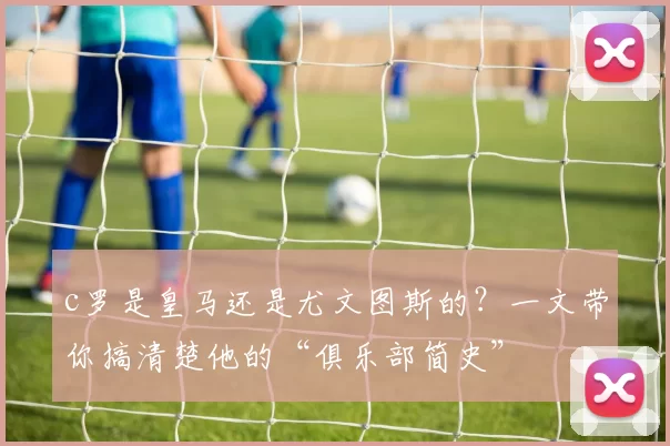 c罗是皇马还是尤文图斯的？一文带你搞清楚他的“俱乐部简史”