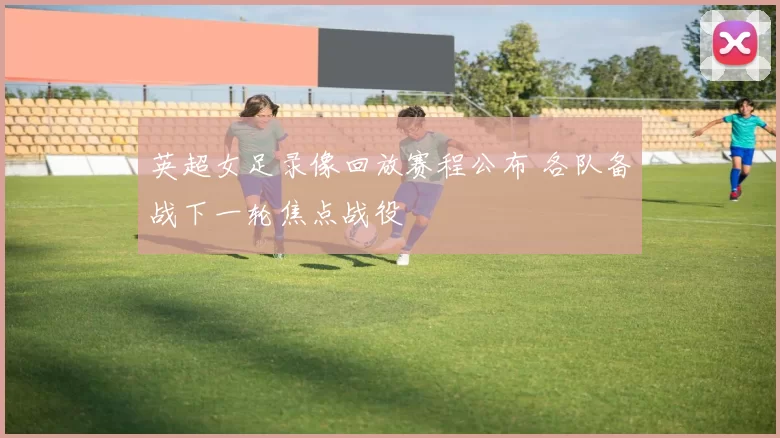 英超女足录像回放赛程公布 各队备战下一轮焦点战役