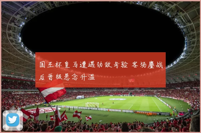 国王杯皇马遭遇劲敌考验 客场鏖战后晋级悬念升温