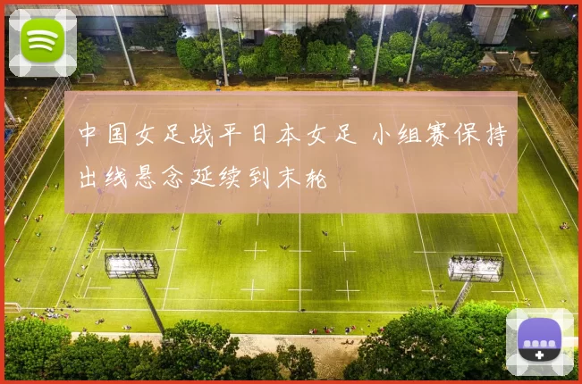 中国女足战平日本女足 小组赛保持出线悬念延续到末轮