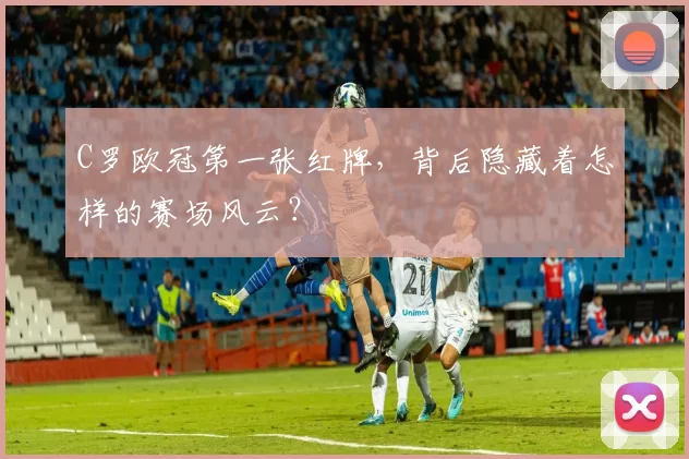 C罗欧冠第一张红牌，背后隐藏着怎样的赛场风云？