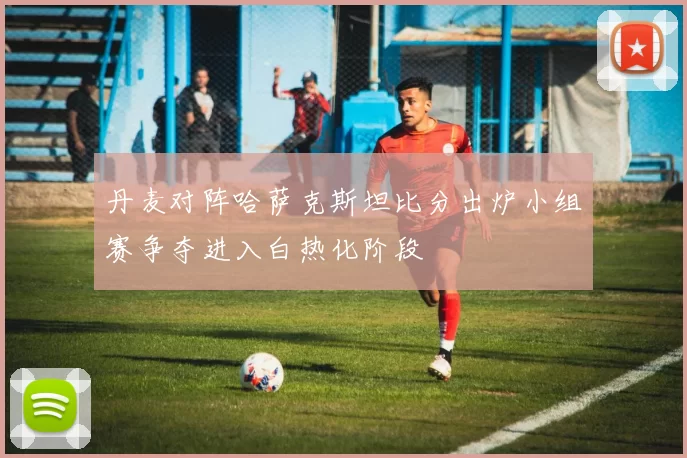 丹麦对阵哈萨克斯坦比分出炉小组赛争夺进入白热化阶段