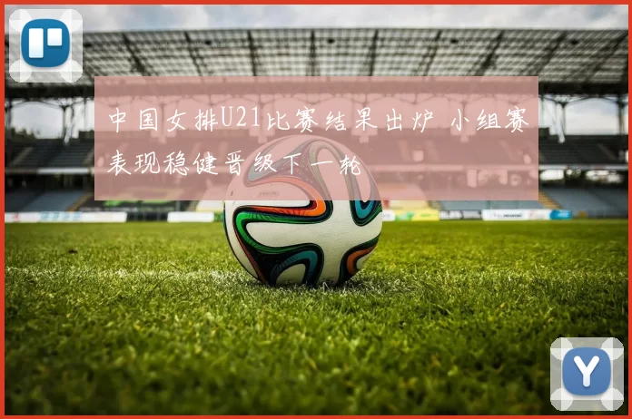 中国女排U21比赛结果出炉 小组赛表现稳健晋级下一轮