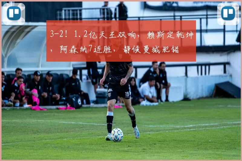 3-2！1.2亿天王双响，赖斯定乾坤，阿森纳7连胜，静候曼城犯错
