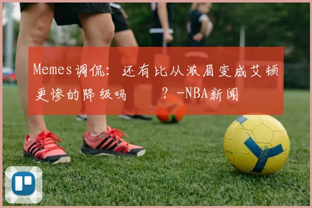 Memes调侃：还有比从浓眉变成艾顿更惨的降级吗‍️？-NBA新闻