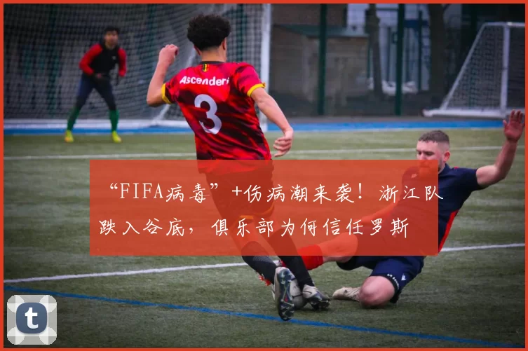 “FIFA病毒”+伤病潮来袭！浙江队跌入谷底，俱乐部为何信任罗斯