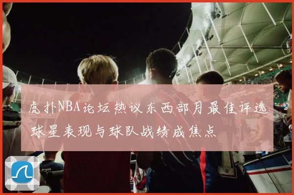虎扑NBA论坛热议东西部月最佳评选 球星表现与球队战绩成焦点