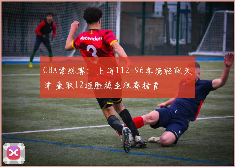 CBA常规赛：上海112-96客场轻取天津 豪取12连胜稳坐联赛榜首