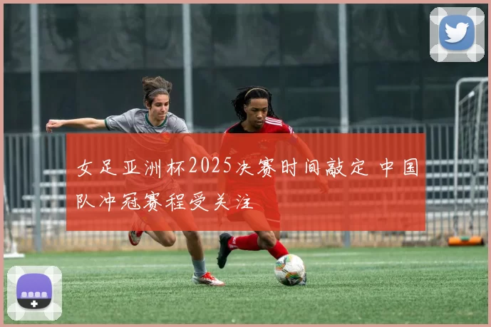 女足亚洲杯2025决赛时间敲定 中国队冲冠赛程受关注