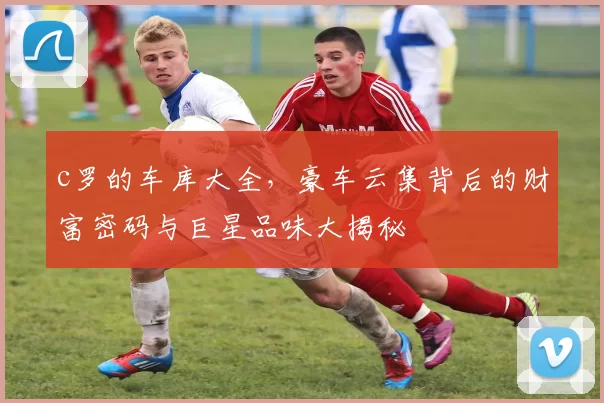 c罗的车库大全，豪车云集背后的财富密码与巨星品味大揭秘