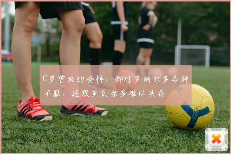 C罗曾经的榜样，却对罗纳尔多各种不服，还跟里瓦尔多难以共存