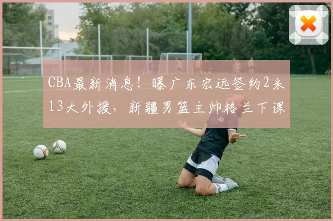 CBA最新消息!曝广东宏远签约2米13大外援,新疆男篮主帅格兰下课