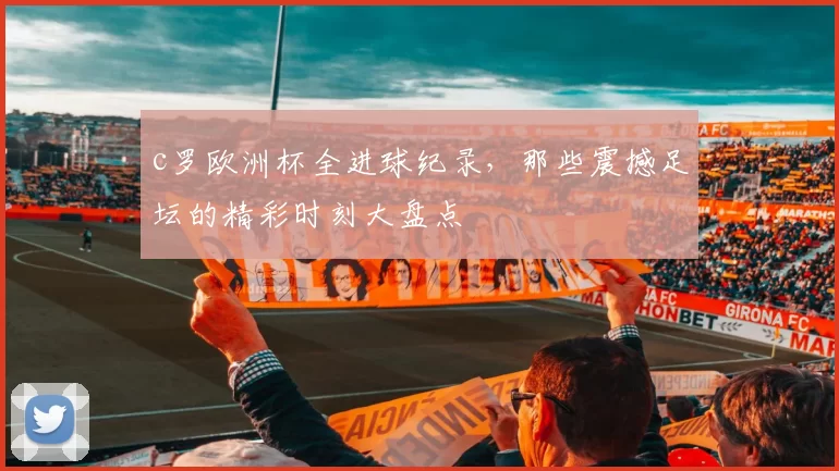 c罗欧洲杯全进球纪录，那些震撼足坛的精彩时刻大盘点