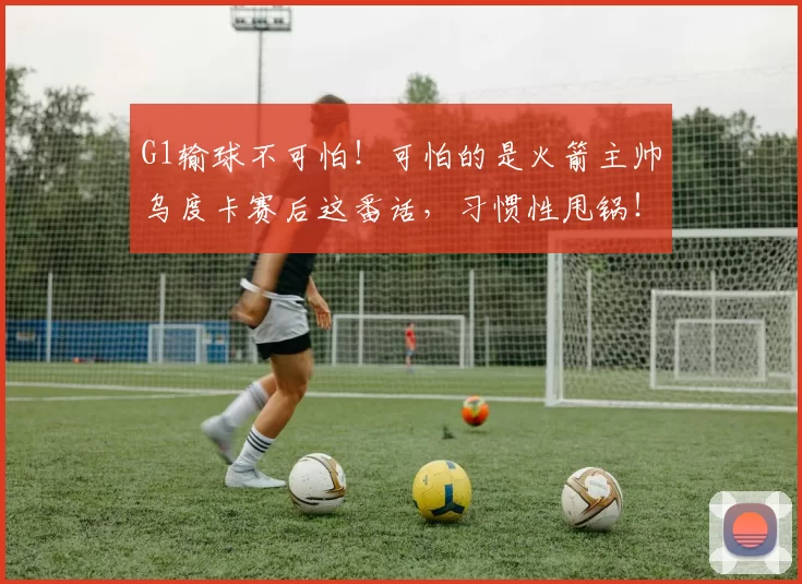 G1输球不可怕！可怕的是火箭主帅乌度卡赛后这番话，习惯性甩锅！_比赛_球员_主教练