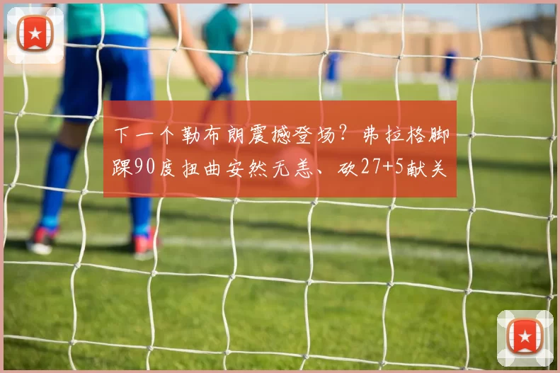 下一个勒布朗震撼登场？弗拉格脚踝90度扭曲安然无恙、砍27+5献关键球