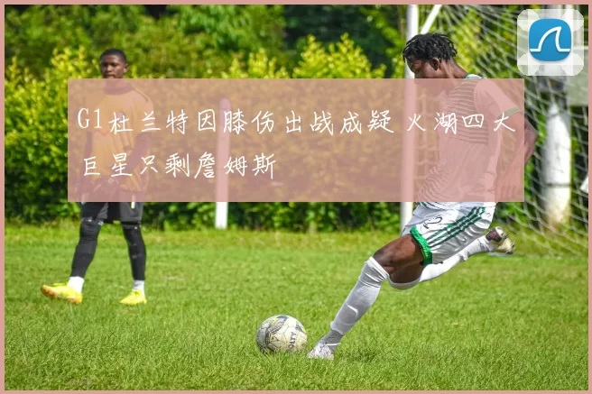 G1杜兰特因膝伤出战成疑 火湖四大巨星只剩詹姆斯