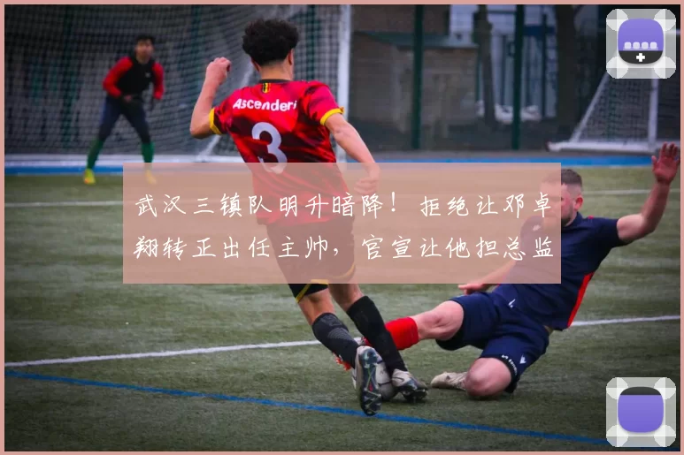 武汉三镇队明升暗降！拒绝让邓卓翔转正出任主帅，官宣让他担总监