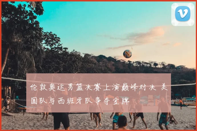 伦敦奥运男篮决赛上演巅峰对决 美国队与西班牙队争夺金牌
