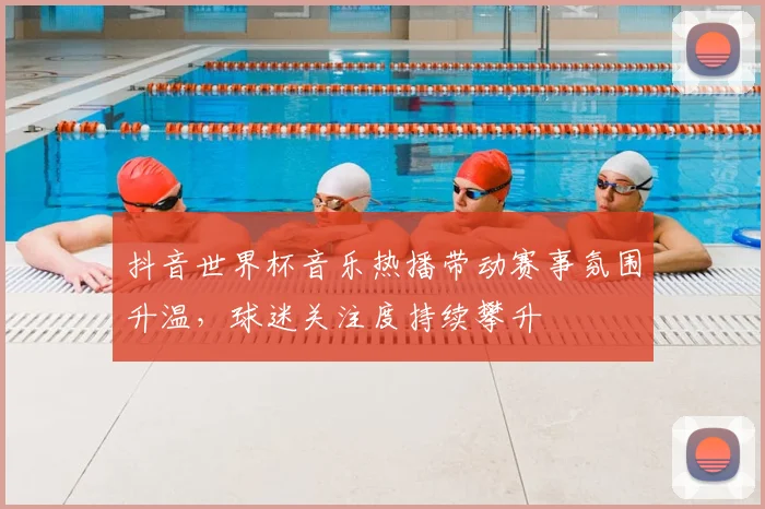 抖音世界杯音乐热播带动赛事氛围升温,球迷关注度持续攀升