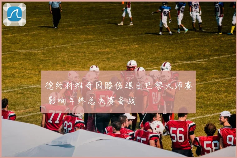 德约科维奇因膝伤退出巴黎大师赛 影响年终总决赛备战